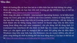 Yêu cầu:
- Mình chỉ hướng dẫn các bạn làm lab ảo vì điều kiện làm lab thật không cho phép.
- Mình sẽ hướng dẫn các bạn làm trên môi trường giả lập GNS3(các bạn có thể tải
nó từ đây: http://www.gns3.net/download/ ).
- Mình cũng cần phải có IOS(IOS : Internetwork Operating System : là hệ điều hành
mạng của Cisco, giúp cho các thiết bị của Cisco (switch, router) sử dụng được các
tập hợp chức năng mạng chạy trên nó (routing, packet switching...) để xây dựng và
hình thành nên hệ thống mạng, Cisco Switch và Router chạy trên hệ điều hành
mạng (hoạt động như một mini computer), chủ yếu dùng chế độ dòng lệnh CLI
(command line interface) để cấu hình và thiết lập cho router, switch thực hiện
được y/c của người quản trị mạng(có thể so sánh IOS giống như hệ điều hành
Windows chaỵ trên máy tính, hay như firmware của các router ADSL), nếu chỉ có
phần cứng không thì thiết bị không thể nào hoạt động được.). Các bạn có thể tải nó
từ: http://dl.eram.shirazu.ac.ir/index.php?dir=Cisco/IOS/3700/
 
