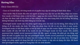 Hướng Dẫn:
Chú ý: Cisco IOS CLI
- Cisco có 3 mode lệnh, với từng mode sẽ có quyền truy cập tới những bộ lệnh khác nhau
- User mode: Đây là mode đầu tiên mà người sử dụng truy cập vào sau khi đăng nhập vào router.
User mode có thể được nhận ra bởi ký hiệu > ngay sau tên router. Mode này cho phép người dùng
chỉ thực thi được một số câu lệnh cơ bản chẳng hạn như xem trạng thái của hệ thống. Hệ thống
không thể được cấu hình hay khởi động lại ở mode này.
- Privileged mode: mode này cho phép người dùng xem cấu hình của hệ thống, khởi động lại hệ
thống và đi vào mode cấu hình. Nó cũng cho phép thực thi tất cả các câu lệnh ở user mode.
Privileged mode có thể được nhận ra bởi ký hiệu # ngay sau tên router. Người sử dụng sẽ gõ câu
lệnh enable để cho IOS biết là họ muốn đi vào Privileged mode từ User mode. Nếu enable
password hay enabel secret password được cài đặt, nguời sử dụng cần phải gõ vào đúng mật
khẩu thì mới có quyền truy cập vào privileged mode. Enable secret password sử dụng phương
thức mã hoá mạnh hơn khi nó được lưu trữ trong cấu hình, do vậy nó an toàn hơn. Privileged
mode cho phép người sử dụng làm bất cứ gì trên router, vì vậy nên sử dụng cẩn thận. Để thoát
khỏi privileged mode, người sử dụng thực thi câu lệnh disable.
 