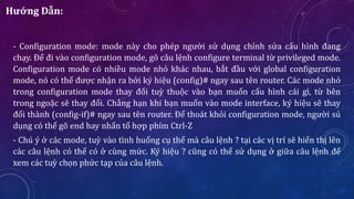 Hướng Dẫn:
- Configuration mode: mode này cho phép người sử dụng chỉnh sửa cấu hình đang
chạy. Để đi vào configuration mode, gõ câu lệnh configure terminal từ privileged mode.
Configuration mode có nhiều mode nhỏ khác nhau, bắt đầu với global configuration
mode, nó có thể được nhận ra bởi ký hiệu (config)# ngay sau tên router. Các mode nhỏ
trong configuration mode thay đổi tuỳ thuộc vào bạn muốn cấu hình cái gì, từ bên
trong ngoặc sẽ thay đổi. Chẳng hạn khi bạn muốn vào mode interface, ký hiệu sẽ thay
đổi thành (config-if)# ngay sau tên router. Để thoát khỏi configuration mode, người sủ
dụng có thể gõ end hay nhấn tổ hợp phím Ctrl-Z
- Chú ý ở các mode, tuỳ vào tình huống cụ thể mà câu lệnh ? tại các vị trí sẽ hiển thị lên
các câu lệnh có thể có ở cùng mức. Ký hiệu ? cũng có thể sử dụng ở giữa câu lệnh để
xem các tuỳ chọn phức tạp của câu lệnh.
 