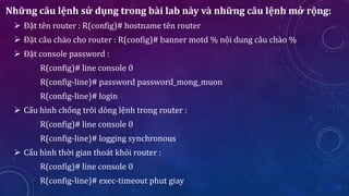 Những câu lệnh sử dụng trong bài lab này và những câu lệnh mở rộng:
 Đặt tên router : R(config)# hostname tên router
 Đặt câu chào cho router : R(config)# banner motd % nội dung câu chào %
 Đặt console password :
R(config)# line console 0
R(config-line)# password password_mong_muon
R(config-line)# login
 Cấu hình chống trôi dòng lệnh trong router :
R(config)# line console 0
R(config-line)# logging synchronous
 Cấu hình thời gian thoát khỏi router :
R(config)# line console 0
R(config-line)# exec-timeout phut giay
 