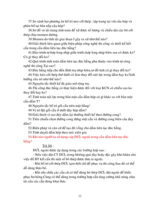 11
37.So saùnh hai phöông aùn boá trí neo coát theùp : taäp trung taïi vuùt cuûa hoäp vaø
phaân boá taïi baûn naép cuûa hoäp?
38.Sô ñoà vaø taûi troïng tính toaùn ñeå xñ ñöôïc soá löôïng vaø chieàu daøi caùc boù coát
theùp chòu momen döông.
39.Momen do tónh taûi giai ñoaïn I gaây ra xñ nhö theá naøo?
40.Giaûi thích lieân quan giöõa bieän phaùp coâng ngheä thi coâng vaø thieát keá keát
caáu trong caàu daàm lieân tuïc ñuùc haãng?
41.Ñaûo trình töï hôïp long nhòp giöõa tröôùc,hôïp long nhòp bieân sau coù ñöôïc ko?
Coù gì thay ñoåi ko?
42.Quaù trình tính toaùn daàm lieân tuïc ñuùc haãng phuï thuoäc vaøo trình töï coâng
ngheä thi coâng.Taïi sao?
43.Ñuùc haãng tieáp cho ñeán ñænh truï nhòp bieân,sô ñoà tính coù gì thay ñoåi ko?
44.Vieäc keùo coát theùp thôù döôùi coù laøm thay ñoåi noäi löïc trong daàm hay ko?aûnh
höôûng cuûa noù nhö theá naøo?
45.Nguyeân taéc thieát keá ñaø giaùo môû roäng truï.
46.Thi coâng ñuùc haãng coù thöïc hieän ñöôïc ñoái vôùi loaïi KCN coù chieàu cao ko
thay ñoåi hay ko?
47.Tính toaùn noäi löïc trong baûn maët caàu daàm hoäp coù gì khaùc so vôùi baûn maët
caàu daàm T?
48.Nguyeân taéc boá trí goái caàu treân maët baèng/
49.Vò trí ñaët goái caàu ôû döôùi ñaùy hoäp daàm?
50.Giaûi thích vì sao ñaùy daàm laïi thöôøng thieát keá theo ñöôøng cong?
51.Tieâu chuaån choïn ñöôøng cong ñöùng maët caàu vaø ñöôøng cong bieân cuûa ñaùy
daàm?
52.Bieän phaùp vaø caên cöù ñeå taïo ñoä voàng cho daàm lieân tuïc ñuùc haãng.
53.Tính duyeät daàm hoäp theo m/c xieân goùc
54.Khi naøo ngöôøi ta söû duïng caùp DÖL ngoaøi trong caàu daàm lieân tuïc ñuùc
haãng?
Traû lôøi :
DÖL ngoaøi ñöôïc aùp duïng trong caùc tröôøng hôïp sau :
- Neáu vieäc ñaët CT DÖL trong beâtoâng quaù daøy hoaëc ñaëc gaây khoù khaên cho
vieäc ñoå BT keát caáu thì moät soá boù theùp ñöôïc ñöa ra ngoaøi.
- Khi boá trí coát theùp DÖL taïm thôøi chæ ñeå phuïc vuï thi coâng.Sau ñoù coù theå
deã daøng thaùo boû.
- Khi söûa chöõa caùc caàu cuõ coù theå duøng boù theùp DÖL ñaët ngoaøi ñeå khaéc
phuïc hö hoûng.Cuõng coù theå duøng trong tröôøng hôïp caàn taêng cöôøng khaû naêng chòu
taûi cuûa caùc caàu ñang khai thaùc
 