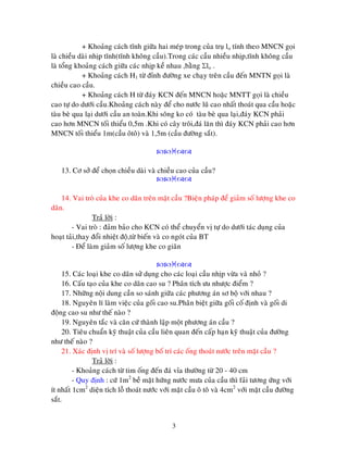 3
+ Khoaûng caùch tónh giöõa hai meùp trong cuûa truï lo tính theo MNCN goïi
laø chieàu daøi nhòp tónh(tónh khoâng caàu).Trong caùc caàu nhieàu nhòp,tónh khoâng caàu
laø toång khoaûng caùch giöõa caùc nhòp keà nhau ,baèng lo .
+ Khoaûng caùch H1 töø ñænh ñöôøng xe chaïy treân caàu ñeán MNTN goïi laø
chieàu cao caàu.
+ Khoaûng caùch H töø ñaùy KCN ñeán MNCN hoaëc MNTT goïi laø chieàu
cao töï do döôùi caàu.Khoaûng caùch naøy ñeå cho nöôùc luõ cao nhaát thoaùt qua caàu hoaëc
taøu beø qua laïi döôùi caàu an toaøn.Khi soâng ko coù taøu beø qua laïi,ñaùy KCN phaûi
cao hôn MNCN toái thieåu 0,5m .Khi coù caây troâi,ñaù laên thì ñaùy KCN phaûi cao hôn
MNCN toái thieåu 1m(caàu oâtoâ) vaø 1,5m (caàu ñöôøng saét).

13. Cô sôû ñeå choïn chieàu daøi vaø chieàu cao cuûa caàu?

14. Vai troø cuûa khe co daõn treân maët caàu ?Bieän phaùp ñeå giaûm soá löôïng khe co
daõn.
Traû lôøi :
- Vai troø : ñaûm baûo cho KCN coù theå chuyeån vò töï do döôùi taùc duïng cuûa
hoaït taûi,thay ñoåi nhieät ñoä,töø bieán vaø co ngoùt cuûa BT
- Ñeå laøm giaûm soá löôïng khe co giaõn

15. Caùc loaïi khe co daõn söû duïng cho caùc loaïi caàu nhòp vöøa vaø nhoû ?
16. Caáu taïo cuûa khe co daõn cao su ? Phaân tích öu nhöôïc ñieåm ?
17. Nhöõng noäi dung caàn so saùnh giöõa caùc phöông aùn sô boä vôùi nhau ?
18. Nguyeân lí laøm vieäc cuûa goái cao su.Phaân bieät giöõa goái coá ñònh vaø goái di
ñoäng cao su nhö theá naøo ?
19. Nguyeân taéc vaø caên cöù thaønh laäp moät phöông aùn caàu ?
20. Tieâu chuaån kyõ thuaät cuûa caàu lieân quan ñeán caáp haïn kyõ thuaät cuûa ñöôøng
nhö theá naøo ?
21. Xaùc ñònh vò trí vaø soá löôïng boá trí caùc oáng thoaùt nöôùc treân maët caàu ?
Traû lôøi :
- Khoaûng caùch töø tim oáng ñeán ñaù væa thöôøng töø 20 - 40 cm
- Quy ñònh : cöù 1m2
beà maët höùng nöôùc möa cuûa caàu thì faûi töông öùng vôùi
ít nhaát 1cm2
dieän tích loã thoaùt nöôùc vôùi maët caàu oâ toâ vaø 4cm2
vôùi maët caàu ñöôøng
saét.
 