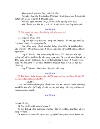 4
- Khoaûng caùch giöõa caùc oáng xa nhaát laø 15m
- Neáu caàu coù ñoä doác doïc nhoû hôn 2% thì cöù caùch 6-8m neân coù 2 oáng thoaùt
nöôùc boá trí saùt hai leà ngöôøi ñi ñoái dieän nhau.
- Neáu caàu ngaén hôn 50m vaø id >2% thì ko caàn ñaët oáng thoaùt nöôùc
Neáu caàu daøi hôn 50m vaø id >2% thì cöù 10-15m ñaët moät oáng thoaùt nöôùc

22. Caáu taïo vaø taùc duïng cuûa moãi lôùp phuû treân maët caàu ?
Traû lôøi :
Maët caàu goàm coù caùc lôùp :
- Lôùp vöõa ñeäm : daøy 1-1,5cm , baèng vöõa XM maùc 150-200 , taïo ñoä baèng
faúng hoaëc taïo ñoä doác ngang cho caàu.
- Lôùp phoøng nöôùc : goàm 1 lôùp nhöïa ñöôøng noùng,1 lôùp vaûi thoâ taåm nhöïa,
treân phuû tieáp 1 lôùp nhöïa noùng daøy 1-1,5cm nhaèm baûo veä baûn BT maët caàu khoûi bò
ngaám nöôùc.
- Lôùp BT baûo hoä : daøy 3-4cm;baèng BT maùc ≥ 200 ; ñöôïc ñaët treân lôùp
phoøng nöôùc ñeå traùnh nhöõng löïc taäp trung nguy hieåm.Ñeå taêng taùc duïng baûo veä vaø
ñoä beàn cuûa lôùp naøy thöôøng ñaët theâm caùc löôùi coát theùp 3-4mm vôùi oâ löôùi 5x5cm
hoaëc 10x10cm.Löôùi coát theùp naøy nhaát thieát phaûi ñaët ôû caàu BTCT coù baûn maët
caàu haãng.
- Lôùp BT atphan : daøy 4-5cm ; ñöôïc ñaët treân cuøng

23. Taùc duïng cuûa heä lan can treân caàu?Neâu caùc loaïi lan can .Laøm theá naøo ñeå
lan can ko laøm vieäc cuøng KCN ?
Traû lôøi :
- Lan can ko nhöõng laø boä phaän ñaûm baûo an toaøn xe chaïy maø coøn laø moät coâng
trình kieán truùc treân caàu.Vì vaäy keát caáu lan can phaûi vöõng chaéc ,ñeïp,phuø hôïp vôùi
caûnh quan xung quanh

B- MOÁ VAØ TRUÏ :
24. Caên cöù ñeå xñ kích thöôùc beä coïc ?
25. Qui ñònh veà boá trí coïc trong beä moùng ( ñoái vôùi caùc haøng coïc thaúng vaø caùc
haøng coïc xieân )
26. Taïi sao coát ñai ôû ñaàu coïc vaø muõi coïc laïi boá trí daøy hôn so vôùi ôû thaân coïc.
 
