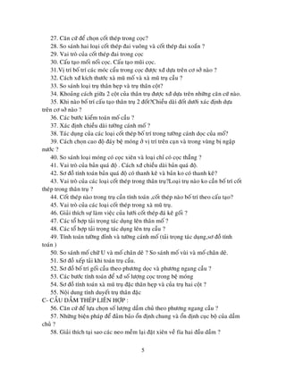 5
27. Caên cöù ñeå choïn coát theùp trong coïc?
28. So saùnh hai loaïi coát theùp ñai vuoâng vaø coát theùp ñai xoaén ?
29. Vai troø cuûa coát theùp ñai trong coïc
30. Caáu taïo moái noái coïc. Caáu taïo muõi coïc.
31.Vò trí boá trí caùc moùc caåu trong coïc ñöôïc xñ döïa treân cô sôû naøo ?
32. Caùch xñ kích thöôùc xaø muõ moá vaø xaø muõ truï caàu ?
33. So saùnh loaïi truï thaân heïp vaø truï thaân coät?
34. Khoaûng caùch giöõa 2 coät cuûa thaân truï ñöôïc xñ döïa treân nhöõng caên cöù naøo.
35. Khi naøo boá trí caáu taïo thaân truï 2 ñoát?Chieàu daøi ñoát döôùi xaùc ñònh döïa
treân cô sôû naøo ?
36. Caùc böôùc kieåm toaùn moá caàu ?
37. Xaùc ñònh chieàu daøi töôøng caùnh moá ?
38. Taùc duïng cuûa caùc loaïi coát theùp boá trí trong töôøng caùnh doïc cuûa moá?
39. Caùch choïn cao ñoä ñaùy beä moùng ôû vò trí treân caïn vaø trong vuøng bò ngaäp
nöôùc ?
40. So saùnh loaïi moùng coù coïc xieân vaø loaïi chæ coù coïc thaúng ?
41. Vai troø cuûa baûn quaù ñoä . Caùch xñ chieàu daøi baûn quaù ñoä.
42. Sô ñoà tính toaùn baûn quaù ñoä coù thanh keâ vaø baûn ko coù thanh keâ?
43. Vai troø cuûa caùc loaïi coát theùp trong thaân truï?Loaïi truï naøo ko caàn boá trí coát
theùp trong thaân truï ?
44. Coát theùp naøo trong truï caàn tính toaùn ,coát theùp naøo boá trí theo caáu taïo?
45. Vai troø cuûa caùc loaïi coát theùp trong xaø muõ truï.
46. Giaûi thích söï laøm vieäc cuûa löôùi coát theùp ñaù keâ goái ?
47. Caùc toå hôïp taûi troïng taùc duïng leân thaân moá ?
48. Caùc toå hôïp taûi troïng taùc duïng leân truï caàu ?
49. Tính toaùn töôøng ñænh vaø töôøng caùnh moá (taûi troïng taùc duïng,sô ñoà tính
toaùn )
50. So saùnh moá chöõ U vaø moá chaân deâ ? So saùnh moá vuøi vaø moá chaân deâ.
51. Sô ñoà xeáp taûi khi toaùn truï caàu.
52. Sô ñoà boá trí goái caàu theo phöông doïc vaø phöông ngang caàu ?
53. Caùc böôùc tính toaùn ñeå xñ soá löôïng coïc trong beä moùng
54. Sô ñoà tính toaùn xaø muõ truï ñaëc thaân heïp vaø cuûa truï hai coät ?
55. Noäi dung tính duyeát truï thaân ñaëc
C- CAÀU DAÀM THEÙP LIEÂN HÔÏP :
56. Caên cöù ñeå löïa choïn soá löôïng daàm chuû theo phöông ngang caàu ?
57. Nhöõng bieän phaùp ñeå ñaûm baûo oån ñònh chung vaø oån ñònh cuïc boä cuûa daàm
chuû ?
58. Giaûi thích taïi sao caùc neo meàm laïi ñaët xieân veà fía hai ñaàu daàm ?
 