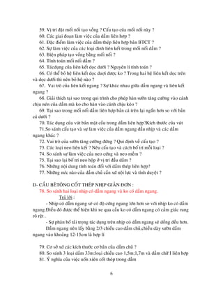 6
59. Vò trí ñaët moái noái taïo voàng ? Caáu taïo cuûa moái noái naøy ?
60. Caùc giai ñoaïn laøm vieäc cuûa daàm lieân hôïp ?
61. Ñaëc ñieåm laøm vieäc cuûa daàm theùp lieân hôïp baûn BTCT ?
62. Söï laøm vieäc cuûa caùc loaïi ñinh lieân keát trong moái noái daàm ?
63. Bieän phaùp taïo voàng baèng moái noái ?
64. Tính toaùn moái noái daàm ?
65. Taùcduïng cuûa lieân keát doïc döôùi ? Nguyeân lí tính toaùn ?
66. Coù theå boû heä lieân keát doïc duôïi ñöôïc ko ? Trong hai heä lieân keát doïc treân
vaø doïc döôùi thì neân boû heä naøo ?
67. Vai troø cuûa lieân keát ngang ? Söï khaùc nhau giöõa daàm ngang vaø lieân keát
ngang ?
68. Giaûi thích taïi sao trong qui trình cho pheùp haøn söôøn taêng cöôøng vaøo caùnh
chòu neùn cuûa daàm maø ko cho haøn vaøo caùnh chòu keùo ?
69. Taïi sao trong moái noái daàm lieân hôïp baûn caù treân laïi ngaén hôn so vôùi baûn
caù döôùi ?
70. Taùc duïng cuûa vuùt baûn maët caàu trong daàm lieân hôïp?Kích thöôùc cuûa vuùt
71.So saùnh caáu taïo vaø söï laøm vieäc cuûa daàm ngang ñaàu nhòp vaø caùc daàm
ngang khaùc ?
72. Vai troø cuûa söôøn taêng cöôøng ñöùng ? Qui ñònh veà caáu taïo ?
73. Caùc loaïi neo lieân keát ? Neâu caáu taïo vaø caùch boá trí moãi loaïi ?
74. So saùnh söï laøm vieäc cuûa neo cöùng vaø neo meàm ?
75. Taïi sao laïi boá trí neo hoäp ôû vò trí ñaàu daàm ?
76. Nhöõng noäi dung tính toaùn ñoái vôùi daàm theùp lieân hôïp?
77. Nhöõng m/c naøo cuûa daàm chuû caàn xñ noäi löïc vaø tính duyeät ?
D- CAÀU BEÂTOÂNG COÁT THEÙP NHÒP GIAÛN ÑÔN :
78. So saùnh hai loaïi nhòp coù daàm ngang vaø ko coù daàm ngang.
Traû lôøi :
- Nhòp coù daàm ngang seõ coù ñoä cöùng ngang lôùn hôn so vôùi nhòp ko coù daàm
ngang.Ñieàu ñoù ñöôïc theå hieän khi xe qua caàu ko coù daàm ngang coù caûm giaùc rung
roõ reät .
- Söï phaân boá taûi troïng taùc duïng treân nhòp coù daàm ngang seõ ñoàng ñeàu hôn.
Daàm ngang neân laáy baèng 2/3 chieàu cao daàm chuû,chieàu daøy söôøn daàm
ngang vaøo khoaûng 12-15cm laø hôïp lí
79. Cô sôû xñ caùc kích thöôùc cô baûn cuûa daàm chuû ?
80. So saùnh 3 loaïi daàm 33m:loaïi chieàu cao 1,5m;1,7m vaø daàm chöõ I lieân hôïp
81. YÙ nghóa cuûa vieäc uoán xieân coát theùp trong daàm
 