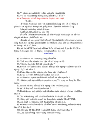 7
82. Vò trí uoán xieân coát theùp vaø baùn kính uoán cuûa coát theùp
83. Vai troø cuûa coát theùp thöôøng trong daàm BTCT ÖST ?
84. Caáu taïo cuûa boù coát theùp tao xoaén 7 sôïi vaø loaïi 24 5
Traû lôøi :
- Boù xoaén 7 sôïi :(tao caùp 7 sôïi xoaén) moãi tao caùp coù 1 sôïi loõi thaúng ôû
giöõa,caùc sôïi ngoaøi coù ñöôøng kính gioáng nhau xeáp thaønh moät hoaëc 2 lôùp
Sôïi ngoaøi coù ñöôøng kính 1,5-5mm
Sôïi loõi coù ñöôøng kính lôùn hôn 10%
Öu ñieåm : dính baùm toát vôùi BT ,deã uoán,deã cuoän thaønh cuoän lôùn ñeå vaän
chuyeån vaø do ñoù coù chieàu daøi lôùn.
- Boù caùc sôïi song song 24 5 :goàm coù 24 sôïi coát theùp troøn 5mm xeáp song
song thaønh moät lôùp bao quanh moät loõi theùp kieåu loø xo ñaõ uoán saün töø sôïi theùp nhoû
coù ñöôøng kính 1,5-2,5mm
Caùc sôïi theùp CÑC ñöôïc buoäc chaët,cöù 1-2m laïi buoäc moät ñoaïn daøi 10-20cm.
Rieâng ôû ñoaïn gaàn neo 1m thì phaûi caùch 20cm buoäc moät choã.

85. So saùnh caùc loaïi neo duøng trong daàm ÖST
86. Tính toaùn baûn maët caàu laøm vieäc vôùi taûi troïng cuïc boä.
87. Trình töï tính toaùn thieát keá baûn maët caàu ?
88. Söï laøm vieäc cuûa baûn maët caàu cuûa daàm coù daàm ngang vaø daàm ko coù daàm
ngang coù gì khaùc nhau ?
89. Chieàu daøy cuûa baûn maët caàu phuï thuoäc vaøo yeáu toá naøo ?
90. Lyù do faûi boá trí 2 lôùp löôùi trong baûn maët caàu ?
91. So saùnh hai loaïi moái noái khoâ vaø moái noái öôùt baûn maët caàu ?
92.Noäi dung tính toaùn noäi löïc trong daàm ngang.Taûi troïng taùc duïng leân daàm
ngang
93.So saùnh hai loaïi daàm coù daàm ngang vaø ko coù daàm ngang ?
94.Keå caùc loaïi maát maùt öùng suaát tröôùc ?
95.Tính toaùn caùc maát maùt öùng suaát daàm keùo tröôùc vaø daàm keùo sau coù gì khaùc
nhau ?
96.Caùc maát maùt öùng suaát taïi thôøi ñieåm hoaøn thaønh cheá taïo daàm.
97.Nhöõng giaûi phaùp caáu taïo coù taùc duïng choáng nöùt cho daàm BT ÖST.
98.Giaûi thích caùc noäi dung tính duyeät choáng nöùt cho daàm.
99.Kích thöôùc baàu daàm chæ caàn ñuû ñeå boá trí caùc boù coát theùp,phaàn thöøa ôû hai
beân boû ñi ñöôïc ko ?
100.Maùc cuûa BT daàm ÖST vaø daàm BT thöôøng coù gì khaùc nhau ?
101.Caùc loaïi coát theùp vaø neo duøng cho daàm beâtoâng.
 
