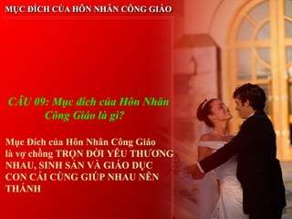 CÂU 09: Mục đích của Hôn Nhân
      Công Giáo là gì?

Mục Đích của Hôn Nhân Công Giáo
là vợ chồng TRỌN ĐỜI YÊU THƯƠNG
NHAU, SINH SẢN VÀ GIÁO DỤC
CON CÁI CÙNG GIÚP NHAU NÊN
THÁNH
 