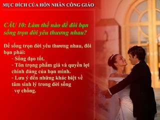 CÂU 10: Làm thế nào để đôi bạn
sống trọn đời yêu thương nhau?

Để sống trọn đời yêu thương nhau, đôi
bạn phải:
   - Sống đạo tốt.
   - Tôn trọng phẩm giá và quyền lợi
   chính đáng của bạn mình.
   - Lưu ý đến những khác biệt về
   tâm sinh lý trong đời sống
     vợ chồng.
 