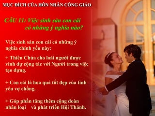 CÂU 11: Việc sinh sản con cái
       có những ý nghĩa nào?

Việc sinh sản con cái có những ý
nghĩa chính yếu này:
+ Thiên Chúa cho loài người được
vinh dự cộng tác với Người trong việc
tạo dựng.

+ Con cái là hoa quả tốt đẹp của tình
yêu vợ chồng.

+ Góp phần tăng thêm cộng đoàn
nhân loại và phát triển Hội Thánh.
 