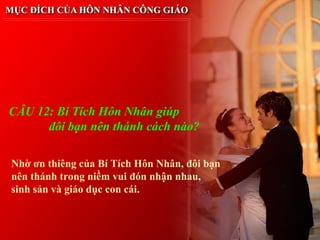 CÂU 12: Bí Tích Hôn Nhân giúp
      đôi bạn nên thánh cách nào?

Nhờ ơn thiêng của Bí Tích Hôn Nhân, đôi bạn
nên thánh trong niềm vui đón nhận nhau,
sinh sản và giáo dục con cái.
 