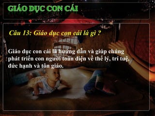 Câu 13: Giáo dục con cái là gì ?

Giáo dục con cái là hướng dẫn và giúp chúng
phát triển con người toàn diện về thể lý, trí tuệ,
đức hạnh và tôn giáo.
 
