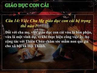 Câu 14: Việc Cha Mẹ giáo dục con cái hệ trọng
        thế nào ?
Đối với cha mẹ, việc giáo dục con cái vừa là bổn phận,
vừa là một vinh dự, vì khi thực hiện công việc ấy, họ
cộng tác với Thiên Chúa chăm sóc mầm non quí giá
cho xã hội và Hội Thánh.
 