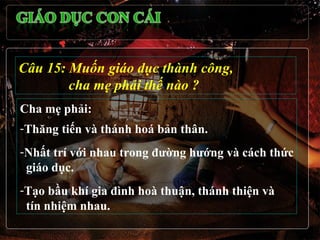 Câu 15: Muốn giáo dục thành công,
        cha mẹ phải thế nào ?
Cha mẹ phải:
-Thăng tiến và thánh hoá bản thân.
-Nhất trí với nhau trong đường hướng và cách thức
 giáo dục.
-Tạo bầu khí gia đình hoà thuận, thánh thiện và
 tín nhiệm nhau.
 