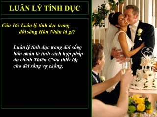 Câu 16: Luân lý tính dục trong
       đời sống Hôn Nhân là gì?

    Luân lý tính dục trong đời sống
    hôn nhân là tính cách hợp pháp
    do chính Thiên Chúa thiết lập
    cho đời sống vợ chồng.
 