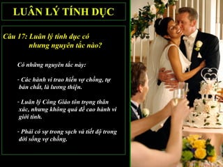 Câu 17: Luân lý tính dục có
        nhưng nguyên tắc nào?

    Có những nguyên tắc này:

    - Các hành vi trao hiến vợ chồng, tự
     bản chất, là lương thiện.

    - Luân lý Công Giáo tôn trọng thân
     xác, nhưng không quá đề cao hành vi
     giới tính.

    - Phải có sự trong sạch và tiết độ trong
     đời sống vợ chồng.
 