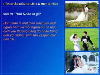 HÔN NHÂN CÔNG GIÁO LÀ MỘT BÍ TÍCH


Câu 01: Hôn Nhân là gì?

Hôn nhân là một giao ước giữa một
người nam và một người nữ có mục
đích yêu thương nâng đỡ nhau trong
tình vợ chồng, sinh sản và giáo dục
con cái.
 