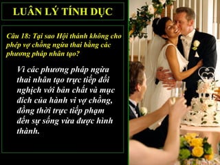 Câu 18: Tại sao Hội thánh không cho
phép vợ chồng ngừa thai bằng các
phương pháp nhân tạo?

   Vì các phương pháp ngừa
   thai nhân tạo trực tiếp đối
   nghịch với bản chất và mục
   đích của hành vi vợ chồng,
   đồng thời trực tiếp phạm
   đến sự sống vừa được hình
   thành.
 