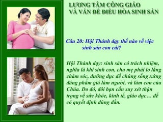 Câu 20: Hội Thánh dạy thế nào về việc
      sinh sản con cái?

Hội Thánh dạy: sinh sản có trách nhiệm,
nghĩa là khi sinh con, cha mẹ phải lo lắng
chăm sóc, dưỡng dục để chúng sống xứng
đáng phẩm giá làm người, và làm con của
Chúa. Do đó, đôi bạn cần suy xét thận
trọng về sức khỏe, kinh tế, giáo dục… để
có quyết định đúng đắn.
 