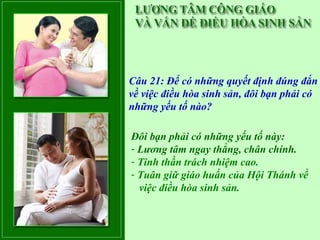 Câu 21: Để có những quyết định đúng đắn
về việc điều hòa sinh sản, đôi bạn phải có
những yếu tố nào?

Đôi bạn phải có những yếu tố này:
- Lương tâm ngay thẳng, chân chính.
- Tinh thần trách nhiệm cao.
- Tuân giữ giáo huấn của Hội Thánh về
  việc điều hòa sinh sản.
 