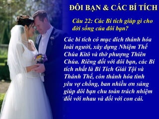 Câu 22: Các Bí tích giúp gì cho
   đời sống của đôi bạn?
Các bí tích có mục đích thánh hóa
loài người, xây dựng Nhiệm Thể
Chúa Kitô và thờ phượng Thiên
Chúa. Riêng đối với đôi bạn, các Bí
tích nhất là Bí Tích Giải Tội và
Thánh Thể, còn thánh hóa tình
yêu vợ chồng, ban nhiều ơn sủng
giúp đôi bạn chu toàn trách nhiệm
đối với nhau và đối với con cái.
 