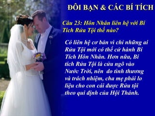 Câu 23: Hôn Nhân liên hệ với Bí
Tích Rửa Tội thế nào?

Có liên hệ cơ bản vì chỉ những ai
Rửa Tội mới có thể cử hành Bí
Tích Hôn Nhân. Hơn nữa, Bí
tích Rửa Tội là cửa ngõ vào
Nước Trời, nên do tình thương
và trách nhiệm, cha mẹ phải lo
liệu cho con cái được Rửa tội
theo qui định của Hội Thánh.
 
