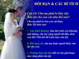 Câu 24: Cha mẹ phải lo liệu việc
Rửa tội cho con cái như thế nào?
Cha mẹ phải lo cho con cái được
Rửa Tội như sau:

• Lúc bình thường: Sau khi sinh con khoảng
một tháng, cha mẹ cùng người đỡ đầu, đem
con đến Nhà thờ để Linh mục rửa tội.

b. Khi nguy tử: cha mẹ hoặc người khác rửa
tội cho con.

c. Trường hợp sẩy thai bất cứ vào giai đoạn
nào cũng phải rửa tội.
 