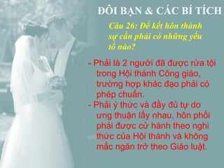 Câu 26: Để kết hôn thành
     sự cần phải có những yếu
     tố nào?
- Phải là 2 người đã được rửa tội
   trong Hội thánh Công giáo,
   trường hợp khác đạo phải có
   phép chuẩn.
- Phải ý thức và đầy đủ tự do
   ưng thuận lấy nhau, hôn phối
   phải được cử hành theo nghi
   thức của Hội thánh và không
   mắc ngăn trở theo Giáo luật.
 
