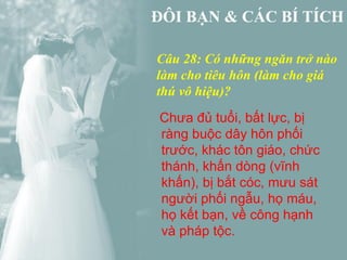 Câu 28: Có những ngăn trở nào
làm cho tiêu hôn (làm cho giá
thú vô hiệu)?
Chưa đủ tuổi, bất lực, bị
ràng buộc dây hôn phối
trước, khác tôn giáo, chức
thánh, khấn dòng (vĩnh
khấn), bị bắt cóc, mưu sát
người phối ngẫu, họ máu,
họ kết bạn, về công hạnh
và pháp tộc.
 