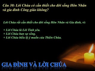 Câu 30: Lời Chúa có cần thiết cho đời sống Hôn Nhân
và gia đình Công giáo không?


Lời Chúa rất cần thiết cho đời sống Hôn Nhân và Gia đình, vì:

+ Lời Chúa là Lời Tình yêu.
+ Lời Chúa ban sự sống.
+ Lời Chúa biểu lộ ý muốn của Thiên Chúa.
 