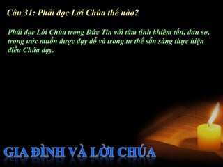 Câu 31: Phải đọc Lời Chúa thế nào?

Phải đọc Lời Chúa trong Đức Tin với tâm tình khiêm tốn, đơn sơ,
trong ước muốn được dạy dỗ và trong tư thế sẵn sàng thực hiện
điều Chúa dạy.
 