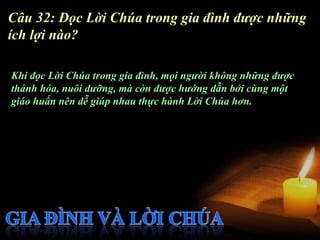 Câu 32: Đọc Lời Chúa trong gia đình được những
ích lợi nào?

Khi đọc Lời Chúa trong gia đình, mọi người không những được
thánh hóa, nuôi dưỡng, mà còn được hướng dẫn bởi cùng một
giáo huấn nên dễ giúp nhau thực hành Lời Chúa hơn.
 