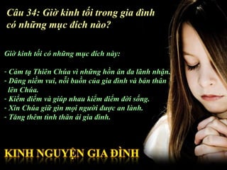 Câu 34: Giờ kinh tối trong gia đình
có những mục đích nào?

Giờ kinh tối có những mục đích này:

- Cảm tạ Thiên Chúa vì những hồn ân đa lãnh nhận.
- Dâng niềm vui, nỗi buồn của gia đình và bản thân
  lên Chúa.
- Kiểm điểm và giúp nhau kiểm điểm đời sống.
- Xin Chúa giữ gìn mọi người được an lành.
- Tăng thêm tình thân ái gia đình.
 
