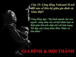 Câu 35: Công đồng Vaticanô II nói
thế nào về liên hệ giữa gia đình và
Giáo Hội?

Công đồng dạy: “Sự lành mạnh của con
người cũng như của xã hội nhân loại và
Kitô giáo liên kết chặt chẽ với tình trạng
Tốt đẹp của Cộng đoàn Hôn Nhân và
Gia đình.”
 