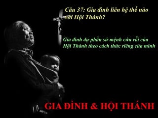 Câu 37: Gia đình liên hệ thế nào
với Hội Thánh?


Gia đình dự phần sứ mệnh cứu rỗi của
Hội Thánh theo cách thức riêng của mình
 
