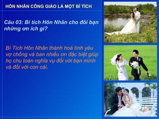 HÔN NHÂN CÔNG GIÁO LÀ MỘT BÍ TÍCH


Câu 03: Bí tích Hôn Nhân cho đôi bạn
những ơn ích gì?


Bí Tích Hôn Nhân thánh hoá tình yêu
vợ chồng và ban nhiều ơn đặc biệt giúp
họ chu toàn nghĩa vụ đối với bạn mình
và đối với con cái.
 