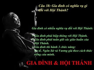 Câu 38: Gia đình có nghĩa vụ gì
    đối với Hội Thánh?



Gia đình có nhiều nghĩa vụ đối với Hội Thánh:

+ Gia đình phải hiệp thông với Hội Thánh.
+ Gia đình phải tuân giữ các giáo huấn của
  Hội Thánh.
+ Gia đình thi hành 3 chức năng:
  Tư tế, Ngôn Sứ và Vương giả theo cách thức
  riêng của mình.
 