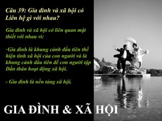 Câu 39: Gia đình và xã hội có
Liên hệ gì với nhau?
Gia đình và xã hội có liên quan mật
thiết với nhau vì:

-Gia đình là khung cảnh đầu tiên thể
hiện tính xã hội của con người và là
khung cảnh đầu tiên để con người tập
Dấn thân hoạt động xã hội.

- Gia đình là nền tảng xã hội.
 
