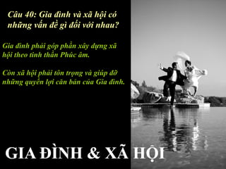 Câu 40: Gia đình và xã hội có
 những vấn đề gì đối với nhau?

Gia đình phải góp phần xây dựng xã
hội theo tinh thần Phúc âm.

Còn xã hội phải tôn trọng và giúp đỡ
những quyền lợi căn bản của Gia đình.
 