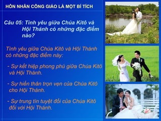 HÔN NHÂN CÔNG GIÁO LÀ MỘT BÍ TÍCH


Câu 05: Tình yêu giữa Chúa Kitô và
      Hội Thánh có những đặc điểm
      nào?

Tình yêu giữa Chúa Kitô và Hội Thánh
có những đặc điểm này:
 - Sự kết hiệp phong phú giữa Chúa Kitô
  và Hội Thánh.
 - Sự hiến thân trọn vẹn của Chúa Kitô
  cho Hội Thánh.

 - Sự trung tín tuyệt đối của Chúa Kitô
  đối với Hội Thánh.
 
