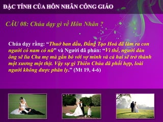 CÂU 08: Chúa dạy gì về Hôn Nhân ?


Chúa dạy rằng: “Thuở ban đầu, Đấng Tạo Hoá đã làm ra con
người có nam có nữ” và Người đã phán: “Vì thế, người đàn
ông sẽ lìa Cha mẹ mà gắn bó với vợ mình và cả hai sẽ trở thành
một xương một thịt. Vậy sự gì Thiên Chúa đã phối hợp, loài
người không được phân ly.” (Mt 19, 4-6)
 