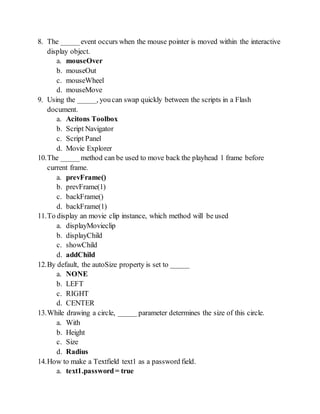 8. The _____event occurs when the mouse pointer is moved within the interactive
display object.
a. mouseOver
b. mouseOut
c. mouseWheel
d. mouseMove
9. Using the _____, youcan swap quickly between the scripts in a Flash
document.
a. Acitons Toolbox
b. Script Navigator
c. Script Panel
d. Movie Explorer
10.The _____method can be used to move back the playhead 1 frame before
current frame.
a. prevFrame()
b. prevFrame(1)
c. backFrame()
d. backFrame(1)
11.To display an movie clip instance, which method will be used
a. displayMovieclip
b. displayChild
c. showChild
d. addChild
12.By default, the autoSize property is set to _____
a. NONE
b. LEFT
c. RIGHT
d. CENTER
13.While drawing a circle, _____ parameter determines the size of this circle.
a. With
b. Height
c. Size
d. Radius
14.How to make a Textfield text1 as a password field.
a. text1.password= true
 