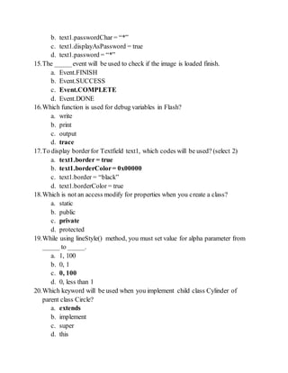 b. text1.passwordChar = *
c. text1.displayAsPassword = true
d. text1.password = *
15.The _____event will be used to check if the image is loaded finish.
a. Event.FINISH
b. Event.SUCCESS
c. Event.COMPLETE
d. Event.DONE
16.Which function is used for debug variables in Flash?
a. write
b. print
c. output
d. trace
17.To display borderfor Textfield text1, which codes will be used? (select 2)
a. text1.border = true
b. text1.borderColor= 0x00000
c. text1.border = black
d. text1.borderColor = true
18.Which is not an access modify for properties when you create a class?
a. static
b. public
c. private
d. protected
19.While using lineStyle() method, you must set value for alpha parameter from
_____ to _____.
a. 1, 100
b. 0, 1
c. 0, 100
d. 0, less than 1
20.Which keyword will be used when you implement child class Cylinder of
parent class Circle?
a. extends
b. implement
c. super
d. this
 