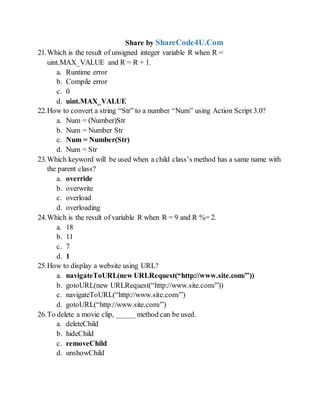 Share by ShareCode4U.Com
21.Which is the result of unsigned integer variable R when R =
uint.MAX_VALUE and R = R + 1.
a. Runtime error
b. Compile error
c. 0
d. uint.MAX_VALUE
22.How to convert a string Str to a number Num using Action Script 3.0?
a. Num = (Number)Str
b. Num = Number Str
c. Num = Number(Str)
d. Num = Str
23.Which keyword will be used when a child classs method has a same name with
the parent class?
a. override
b. overwrite
c. overload
d. overloading
24.Which is the result of variable R when R = 9 and R %= 2.
a. 18
b. 11
c. 7
d. 1
25.How to display a website using URL?
a. navigateToURL(new URLRequest(http://www.site.com/))
b. gotoURL(new URLRequest(http://www.site.com/))
c. navigateToURL(http://www.site.com/)
d. gotoURL(http://www.site.com/)
26.To delete a movie clip, _____ method can be used.
a. deleteChild
b. hideChild
c. removeChild
d. unshowChild
 