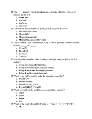 27.The _____propertyreturns the character codevalue of the key pressed or
released by the user.
a. charCode
b. keyCode
c. keyDown
d. charEvent
28.To make the mouse pointer disappear, which codewill be used?
a. Mouse.visible = false
b. Mouse.hide()
c. MouseManager.hide()
d. MouseManager.visible = false
29.The codeMath.floor(Math.random()*20) + 10 will generate a random number
between _____ and _____.
a. 10 and 29
b. 10 and 30
c. 10 and 20
d. 0 and 30
30.How to set borderradius when drawing a rectangle using Action Script 3.0?
(select 2)
a. Using drawRoundRect() method
b. Using drawRoundRectComplex() method
c. Using drawRoundRectangle()method
d. Using drawRectangle()method
31.Which event will be used to make the animation smoother?
a. Event.PLAY
b. Event.UPDATE
c. Event.FRAME_PLAY
d. Event.ENTER_FRAME
32.Which keyword will be used to access parent class members?
a. upper
b. parent
c. super
d. this
33.Which is the result of variable R when M = 9 and R = M > 5? P: F.
a. P
 