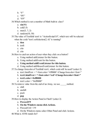 b. F
c. PF
d. FP
34.Which method is not a member of Math built-in class?
a. sin(90)
b. ceil(3.5)
c. max(5, 7, 2)
d. random(10, 50)
35.The value of Textfield text1 is ActionScript3.0, which text will be selected
when the codetext1.setSelection(2, 6) is running?
a. tion
b. ionS
c. ctio
d. ctio
36.How to catch an action of user when they click on a button?
a. Using method addListener for this button.
b. Using method addEvent for this button.
c. Using method addEventListener for this button.
d. Using method addMouseEventListener for this button.
37.To change forecolor of Textfield text1, which codewill be used? (select 2)
a. text1.htmlText = <font color=#ff0000>Change forecolor</font>
b. text1.htmlText = <font color=red>Changeforecolor</font>
c. text1.color= 0xff0000
d. text1.color = 0xff0000
38.To remove value from the end of an Array, we use _____method.
a. shift
b. unshift
c. push
d. pop
39.How to display the Action Panel in Flash? (select 2)
a. PressedF9
b. On the Windows menu click Actions.
c. Pressed Ctrl + F9
d. On the Windows menu select Other Panel and click Actions.
40.What is AVM stands for?
 