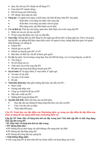 • Quy chế, thủ tục DV (thuận lợi dễ dàng k0
?)
• Giao dịch DV nhanh chóng
• KH tới trong mọi tình huống
• DV nhanh, thỏa mãn tức thời
• Năng lực: Có nghĩa là kĩ năng và kiến thức cần thiết để thực hiện DV, bao gồm:
• Kiến thức và kĩ năng của nhân viên cung cấp
• Kiến thức và kĩ năng của nhân viên trợ giúp
• Khả năng ncứu, qlý điều hành của tổ chức.
• Cư xử lịch sự: Tính lsự, tôn trọng, quan tâm, thân thiện của nviên cung cấp DV.
• Qtâm tới của cải, tài sản của KH
• Nviên cung cấp thiện cảm, lịch sự, hấp dẫn.
• Giao tiếp: Hướng dẫn cho KH bằng lời nói ngắn gọn để họ hiểu và lắng nghe họ. Chú ý tới pcách,
thái độ đối với những KH khác nhau (kiểu cách với người có học, thẳng thắn đơn giản với người
bình thường) với ndung là:
• Gthích DV
• Gthích giá cả của DV
• Gthích sự chuyển giao DV và CP
• Bảo đảm với KH các vấn đề sẽ được giải quyết
• Uy tín bao gồm: Sự tin tưởng, trung thực làm cho KH hài lòng, vui vẻ trong lòng họ, cụ thể là:
• Tên công ty
• Sự nổi tiếng của cty
• Tính cách của nviên cung cấp DV
• Độ phức tạp trong hoạt động chuyển giao DV.
• Sự an toàn: K0
bị nguy hiểm, k0
mạo hiểm, k0
nghi ngờ.
• An toàn về vật chất
• An toàn về tài chính
• Bí mật
• Tính hữu hình hóa: Bao gồm những dấu hiệu vật chất của DV...
• Ptiện vchất
• Gương mặt nhân viên
• Công cụ và thiết bị để tạo ra DV
• Đầu mối vchất của DV
• Những KH trong hệ thống DV
• Sự hiểu biết KH: Hiểu biết nhu cầu của KH gồm:
• Học tập, đào tạo những kĩ năng riêng biệt theo yêu cầu của KH.
• Chú ý tới nhu cầu cá nhân
• Thừa nhận KH quen.
Câu 25- Trình bày các đặc điểm của Marketing dịch vụ, trong các đặc điểm đó đặc điểm nào
được sử dụng để xây dựng chiến lược marketing dịch vụ?
Câu 26: DV khác biệt với hàng hóa bởi các đặc trưng nào? Nêu tính cặp đôi và ntắc ứng dụng
tính cặp đôi trong DV.
- DV khác biệt với hàng hóa bởi các đặc trưng:
+ DV không hiện hữu:
• DV không tồn tại dưới dạng vật chất (nhưng vẫn mang tính vật chất)
• DV không thể cấp bằng sáng chế
• DV không thể trưng bày hay quảng bá
+ Tính không đồng nhất:
• Việc cung ứng DV & thỏa mãn KH tùy thuộc nhiều vào hoạt động của nviên.
 