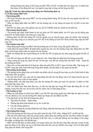 nhưng không làm tăng sự hài lòng của KH. Đối với DV cá nhân hóa lựa chọn cao, cá nhân hóa
theo ptục sẽ tác động tích cực vào người cung cấp và tăng sự hài lòng của KH.
Câu 28: Trình bày thị trường hoạt động của Marketing dịch vụ.
Có 6 thị trường MKT DV:
- Thị trường KH:
+ DN trước hết phải tập trung MKT vào thị trường khách hàng. Đó là nhu cầu của người mua đối với
loại sp DV nào đó.
+ Mức tác động thấp nhất của MKT vào thị trường này là xây dựng mố quan hệ với KH và thu hút
KH mới.
+ KH DV rất nhạy cảm, cần nghiên cứu các yếu tố VHXH, kinh tế, chính trị chi phối họ.
- Thị trường chuyển giao:
+ Thị trường này được hình thành từ nội tại giữa các DV thành phần, các DV phụ của hệ thống quá
trình DV do nhiều thành viên tham gia cung ứng.
+ Không phải chỉ KH tiêu dùng DV mới là nguồn của sự chuyển giao, giữa các thành viên trong hệ
thống cung ứng cũng có sự chuyển giao DV để cả hệ thống tạo nên DV hoàn chỉnh cung cấp cho KH
mục tiêu.
- Thị trường cung cấp:
+ Hoạt động quan trọng của MKT trên thị trường này là tổ chức cung cấp nguồn nhân lực.
+ Triển khai kế hoạch MKT để phân phối nguồn lực cho các thị trường cung cấp, đồng thời các DN
phải có kế hoạch phát triển các nguồn lực thị trường.
+ Mqh với những đối tác truyền thông có xu thế các DN cố gắng ép các nhà cung cấp giành lợi thế về
mình.
+ Các DN mở rộng các đối tác và các cộng tác viên. Thực hiện đa dạng hóa lực lượng cung cấp.
+ Tăng cường bổ sung các quan hệ mới với tên gọi “các đồi tác mang tính cận biên” hoặc “quan hệ
thị trường đa chiều”.
+ Mục tiêu cơ bản phải đạt tới là hợp tác chặt chẽ giữa DN và NCC ngay từ bước đầu. Tập trung vào
CLDV cung cấp, thực hiện linh hoạt trong thỏa thuận, chi phí thấp và tạo quan hệ lâu dài.
- Thị trường tuyển dụng
+ Thị trường tuyển dụng chịu sự chi phối của nhiều yếu tố, trong đó bao hàm cả yếu tố phi kinh tế như
nhân khẩu XH, tự nhiên,...
+ Do yêu cầu CLDV cao, nhu cầu lại năng động nên đòi hỏi lao động vừa có kĩ năng chuyên sâu cao
lại vừa đa dạng hóa ở một số loại ngành.
+ Những nhân viên đáp ứng được yêu cầu thị trường DV phải qua một vài cấp học và phải có thời
gian thực tập công việc.
+ Đối với chiến lược khai thác đào tạo,, có thể mở lớp đào tạo trong DN hoặc đặt hàng đối với các
trường, trung tâm đào tạo, tài trợ cho cán bộ, nhân viên có khả năng đi học...
- Thị trường uy lực:
+ Bằng các giải pháp và chiến lược MKT, các DN DV tập trung nguồn lực thiết lập các qhệ của mình
với các nhóm uy lực của thị trường DV nhằm tạo thuận lợi cho hđkd của DN.
+ Các tập đoàn uy lực trên thị trường bao gồm:
• Tập đoàn tài chính – Ngân hàng
• Những tập đoàn kinh doanh có uy tín và thế lực
• Các lực lượng chính trị
• Các lực lượng thị trường (Hiệp hội tiêu dùng, hiệp hội thương mại, tổ chức bvệ mtrường).
- Thị trường bên trong:
+ Đó là thị trường nội bộ trong cty bao gồm toàn bộ cbộ, CNV chức, những NCC và KH nội bộ.
+ DN cần tiến hành ncứu nhu cầu mong muốn, phân đoạn thị trường nội bộ, tìm hiểu nnhân chi phối
nhu cầu. Nhu cầu của KH nội bộ thường là đk làm việc, cơ chế giải phóng sức lao động có kỹ năng,
thu nhập, sự thăng tiến, chế độ đãi ngộ...
+ MKT nội bộ thể hiện sự thừa nhân vị trí quan trọng của việc thu hút, thúc đẩy, đào tạp và duy trì đội
ngũ lao động có kỹ năng, tạo ra cơ chế thỏa mãn nhu cầu của các tahnfh viên cùng với sự tổ chức phối
hợp giữa các thành viên trong DN.
 
