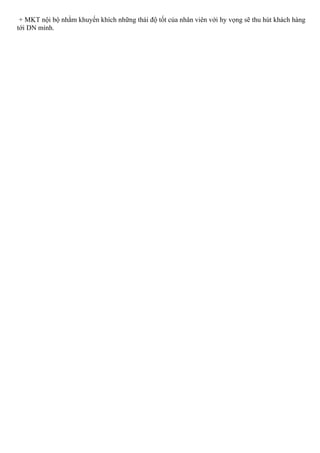 + MKT nội bộ nhằm khuyến khích những thái độ tốt của nhân viên với hy vọng sẽ thu hút khách hàng
tới DN mình.
 