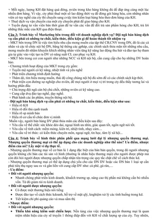 + Mỗi ngày, lượng KH đặt hàng quá đông, nviên trong kho hàng không đủ để đáp ứng cùng một lúc
nhiều đơn hàng. Vì vậy, cty phải thuê một số lao động thời vụ để đóng gói hàng hóa, còn những nhân
viên có tay nghề của cty thì chuyển sang cviệc tìm kiếm loại hàng hóa theo đơn hàng của KH.
+ Thuê dịch vụ vận chuyển của một cty chuyển phát để giao hàng cho KH.
+ Tuyển dụng tư vấn viên bán thời gian để tư vấn các vấn đề đổi trả sản phẩm hỏng cho KH, trả lời
những thắc mắc của KH qua điện thoại.
Câu 3: Trình bày về Marketing bên trong đối với doanh nghiệp dịch vụ? Đội ngũ bán hàng dịch
vụ cần phải có những tư chất, kiến thức, điều kiện gì để hoàn thành tốt nhiệm vụ
- MKT bên trong DN là việc tìm hiểu nhu cầu mong muốn của tập thể CB,CNV trong DN, đó là các cá
nhân và các tổ chức nội bộ DN, bằng hệ thống các gpháp, các chính sách thỏa mãn tốt những nhu cầu,
mong muốn đó nhằm khuyến khích những nhân viên tăng kỹ năng lao động thu hút và đào tạo họ tham
gia tự giác vào việc tạo ra DV có năng suất CL cao phục vụ KH.
- MKT bên trong coi con người như những NCC và KH nội bộ, cần cung cấp cho họ những DV hoàn
hảo.
- Chương trình hoạt động của MKT trong cty gồm:
+ Tuyển mộ người có kỹ năng, nhiệt tình và yêu nghề
+ Phát triển chương trình định hướng
+ Thăm dò, tìm hiểu mong muốn, thái độ công chúng nội bộ đủ sớm để có các chính sách kịp thời.
+ Phát triển con đường sự nghiệp cho nviên, để mọi người ở mọi vị trí trong cty đều thấy tương lai và
hướng phấn đấu
+ Chú trọng đội ngũ cán bộ chủ chốt, những nviên có kỹ năng cao.
+ Cung cấp dvụ đào tạo nghề, dạy nghề.
+ Phát hành các ấn phẩm, truyền thông nội bộ.
- Đội ngũ bán hàng dịch vụ cần phải có những tư chất, kiến thức, điều kiện như sau:
+ Hiểu rõ KH
+ Hiểu rõ đối thủ cạnh tranh
+ Hiểu rõ sp mình bán
+ Hiểu rõ cơ cấu tổ chức đơn vị mình
Muốn vậy, người bán hàng DV phải thỏa mãn các điều kiện sau đây:
+ Yêu cầu về thể chất: sức khỏe dẻo dai, ngoại hình ưa nhìn, giác quan tốt, ngôn ngữ nói tốt.
+ Yêu cầu về tính cách: mềm mỏng, kiên trì, nhiệt tình, nhạy cảm....
+ Yêu cầu về tri thức: có kiến thức chuyên môn, ngoại ngữ, tin học, tâm lý xã hội...
Câu 4: Trình bày về hình thức phân phối qua mạng lưới đại lý nhượng quyền thương mại.
Nhượng quyền thương mại có thể áp dụng cho các doanh nghiệp như thế nào? Ưu điểm, nhược
điểm của nó? Lấy một ví dụ thực tế.
- Nhượng quyền thương mại về cơ bản là 1 dạng đặc biệt của bán bản quyền, trong đó người nhượng
quyền không chỉ bán các tài sản vô hình (thường là nhãn hiệu thương mại) cho người được phép mà
còn đòi hỏi người được nhượng quyền chấp nhận tôn trọng các quy tắc chặt chẽ về cách thức kd.
- Nhượng quyền thương mại có thể áp dụng chủ yếu cho các DN DV hoặc các DN bán 1 loại sp cần
phải tiêu thụ ngay sau sx và gắn liền với cung cấp DV như: cà phê, gà rán,....
- Ưu điểm:
+ Đối với người nhượng quyền:
• Nhanh chóng phát triển kinh doanh, khuếch trương sp, nâng cao thị phần mà không cần bỏ nhiều
vốn. Từ đó giảm rủi ro kinh doanh.
+ Đối với người được nhượng quyền:
• Có được một thương hiệu nổi tiếng
• Được đào tạo về cách thức kdoanh, hỗ trợ về mặt qlý, knghiệm xử lý các tình huống trong kd.
• Tiết kiệm chi phí quảng cáo và mua sắm tbị
- Nhược điểm:
+ Đối với người nhượng quyền:
• Thiếu khả năng kiểm soát chiến lược. Nền tảng của việc nhượng quyền thương mại là quan
niệm nhãn hiệu của cty sẽ truyền 1 thông điệp đến với KH về chất lượng sp của cty. Tuy nhiên,
 