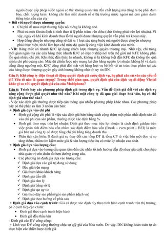người được cấp phép nước ngoài có thể không quan tâm đến chất lượng mà đáng ra họ phải đảm
bảo, chất lượng kém không chỉ làm mất doanh số ở thị trường nước ngoài mà còn giảm danh
tiếng toàn cầu của cty
+ Đối với người được nhượng quyền:
• Chi phí để mua một thương hiệu nổi tiếng là không nhỏ
• Phải trả một khoản định kì tính theo tỉ lệ phần trăm trên dthu (chứ không phải trên lợi nhuận). Vì
vậy, ngay cả khi kinh doanh thua lỗ thì người được nhượng quyền vẫn phải trả khoản này.
• Hợp đồng chuyển nhượng cũng sẽ đặt ra 1 loạt các ràng buộc mà người được chuyển nhượng
phải thực hiện, từ đó làm hạn chế mức độ quản lý công việc kinh doanh của mình.
- VD: Hãng thức ăn nhanh KFC áp dụng chiến lược nhượng quyền thương mại. Nhờ vậy, chỉ trong
thời gian ngắn mà các cửa hàng thức nhanh KFC có mặt ở khắp nơi trên thế giới mà KFC không phải
tốn quá nhiều chi phí. Khi nhắc đến thức ăn nhanh, không ai là không biết đến KFC dù không tốn quá
nhiều chi phí quảng cáo. Mặc dù chiến lược này mang lại cho hãng nguồn lợi nhuận khổng lồ và danh
tiếng đáng ngưỡng mộ, KFC cũng phải đối mặt với hàng loạt vụ bê bối về an toàn thực phẩm tại các
cửa hàng được nhượng quyền gây ảnh hưởng không nhỏ tới uy tin DN.
Câu 5: Khi công ty điện thoại di động quyết định giá cước dịch vụ, họ phải căn cứ vào các yếu tố
gì? Yếu tố nào là quan trọng? Trong thời gian qua, quyết định giá của dịch vụ di động Viettel
khác gì so với quyết định giá của của Mobiphone?
Câu 6: Trình bày các phương pháp định giá trong dịch vụ. Vấn đề định giá đối với các dịch vụ
công cộng được giải quyết như thế nào? Khi một công ty đã qua giai đoạn hoà vốn, họ có thể
định giá như thế nào?
- Việc xác định giá thường được tiếp cận thông qua nhiều phương pháp khác nhau. Các phương pháp
này có thể phân ra làm 3 nhóm căn bản:
+ Định giá dựa vào chi phí
• Định giá cộng chi phí: là việc xác định giá bán bằng cách cộng thêm một phần nhất định nào đó
vào chi phí của sản phẩm, thường được xác định bằng %.
• Định giá theo mục tiêu lợi nhuận: Định giá theo mục tiêu lợi nhuận là cách định giádựa trên
việc phân tích điểm hòa vốn nhằm xác định điểm hòa vốn (Break – even point – BEI) là mức
giá bán mà công ty có được tổng chi phí bằng tổng doanh thu.
• Phân tích cận biên: là đánh giá sự thay đổi của tổng DT & tổng CP từ việc bán một đơn vị sp
tăng thêm, nhằm tìm kiếm mức giá & sản lượng tiêu thụ có mức lợi nhuận cao nhất.
+ Định giá dựa vào lượng cầu:
• Định giá dựa vào lượng cầu quan tâm đến các nhân tố ảnh hưởng đến độ nhạy giá cả& cho phép
nhà quản trị ước đoán tốt hơn đường cong cầu.
• Các phương án định giá dựa vào lượng cầu:
 Định giá dựa vào giá trị đang sử dụng
 Đấu giá trên mạng
 Giá tham khảo khách hàng
 Định giá dẫn dắt
 Định giá tâm lý
 Định giá bằng số lẻ
 Định giá tạo uy tín
 Giá theo dãy sản phẩm/gói sản phẩm (dịch vụ)
 Định giá theo hướng về phía sau
+ Định giá dựa vào cạnh tranh: Giá cả được xác định tùy theo tình hình cạnh tranh trên thị trường,
có 2 cách tiếp cận chính:
• Định giá theo cạnh tranh hiện hành
• Định giá đấu thầu kín
- Định giá các DV công cộng:
+ Lĩnh vực DV công cộng thường chịu sự qlý giá của Nhà nước. Do vậy, DN không hoàn toàn tự do
thực hiện các chiến lược định giá
 